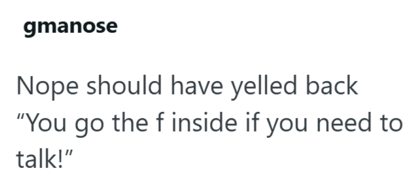 gmanose Nope should have yelled back "You go the f inside if you need to talk!"