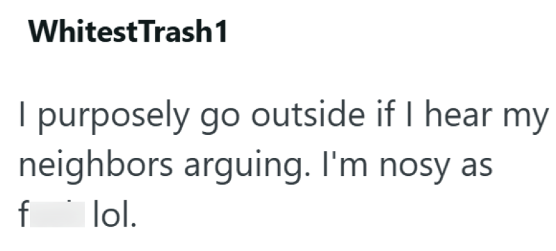 WhitestTrash1 I purposely go outside if I hear my neighbors arguing. I'm nosy as f lol.