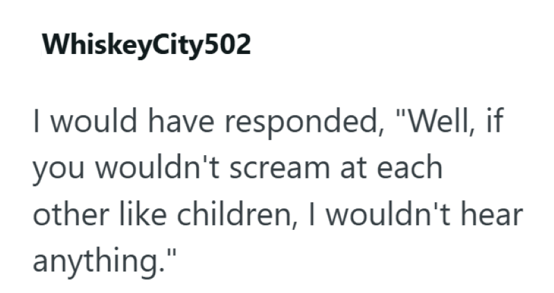 WhiskeyCity502 I would have responded, "Well, if you wouldn't scream at each other like children, I wouldn't hear anything."