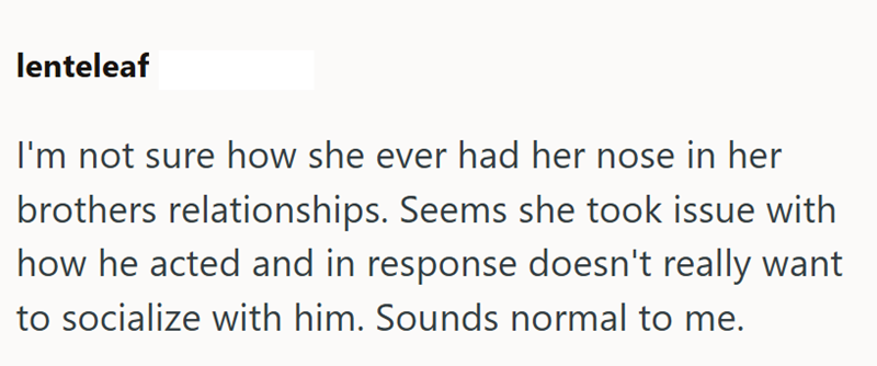 lenteleaf I'm not sure how she ever had her nose in her brothers relationships. Seems she took issue with how he acted and in response doesn't really want to socialize with him. Sounds normal to me.