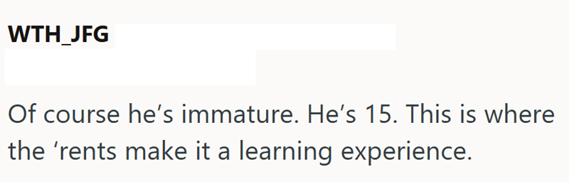 WTH_JFG Of course he's immature. He's 15. This is where the 'rents make it a learning experience.