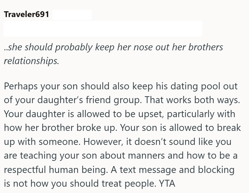 Traveler691 ..she should probably keep her nose out her brothers relationships. Perhaps your son should also keep his dating pool out of your daughter's friend group. That works both ways. Your daughter is allowed to be upset, particularly with how her brother broke up. Your son is allowed to break up with someone. However, it doesn't sound like you are teaching your son about manners and how to be a respectful human being. A text message and blocking is not how you should treat people. YTA