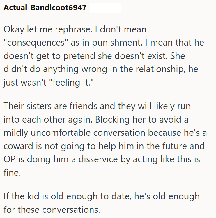 Actual-Bandicoot6947 Okay let me rephrase. I don't mean "consequences" as in punishment. I mean that he doesn't get to pretend she doesn't exist. She didn't do anything wrong in the relationship, he just wasn't "feeling it." Their sisters are friends and they will likely run into each other again. Blocking her to avoid a mildly uncomfortable conversation because he's a coward is not going to help him in the future and OP is doing him a disservice by acting like this is fine. If the kid is old en