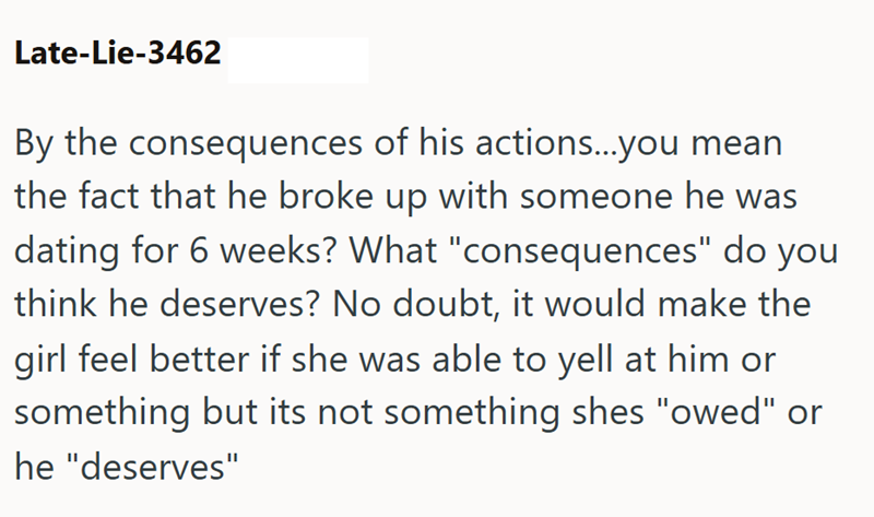 Late-Lie-3462 By the consequences of his actions...you mean the fact that he broke up with someone he was dating for 6 weeks? What "consequences" do you think he deserves? No doubt, it would make the girl feel better if she was able to yell at him or something but its not something shes "owed" or he "deserves"