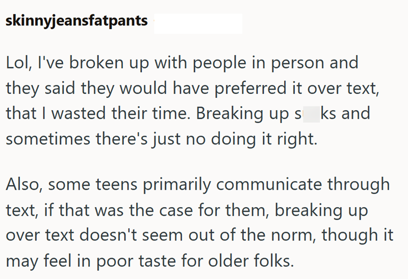 skinnyjeansfatpants Lol, I've broken up with people in person and they said they would have preferred it over text, that I wasted their time. Breaking up s_ks and sometimes there's just no doing it right. Also, some teens primarily communicate through text, if that was the case for them, breaking up over text doesn't seem out of the norm, though it may feel in poor taste for older folks.