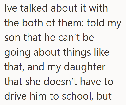 Ive talked about it with the both of them: told my son that he can't be going about things like that, and my daughter that she doesn't have to drive him to school, but
