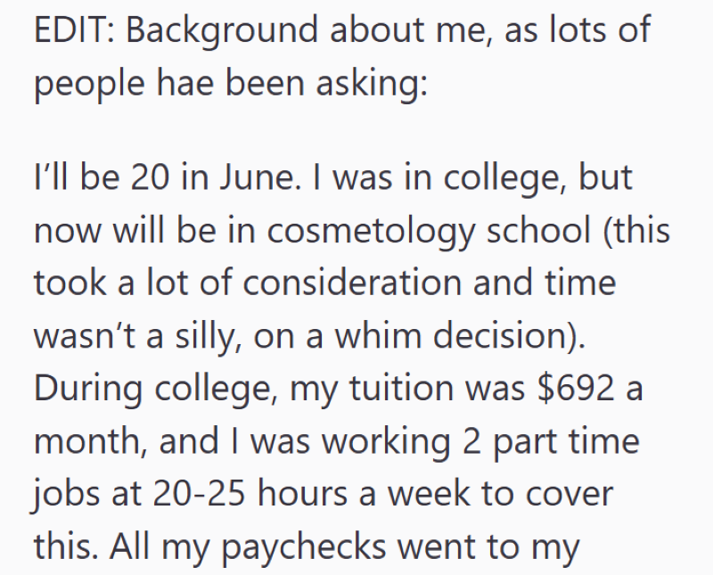EDIT: Background about me, as lots of people hae been asking: I'll be 20 in June. I was in college, but now will be in cosmetology school (this took a lot of consideration and time wasn't a silly, on a whim decision). During college, my tuition was $692 a month, and I was working 2 part time jobs at 20-25 hours a week to cover this. All my paychecks went to my