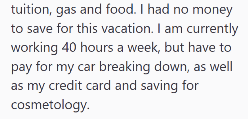 tuition, gas and food. I had no money to save for this vacation. I am currently working 40 hours a week, but have to pay for my car breaking down, as well as my credit card and saving for cosmetology.