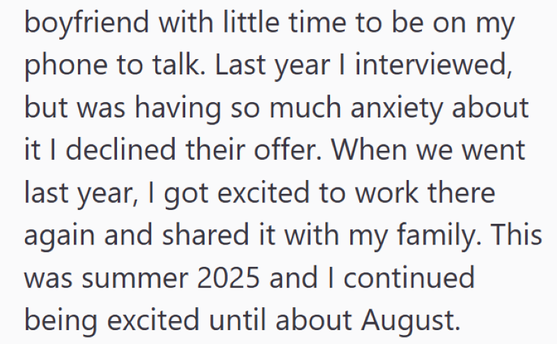 boyfriend with little time to be on my phone to talk. Last year I interviewed, but was having so much anxiety about it I declined their offer. When we went last year, I got excited to work there again and shared it with my family. This was summer 2025 and I continued being excited until about August.