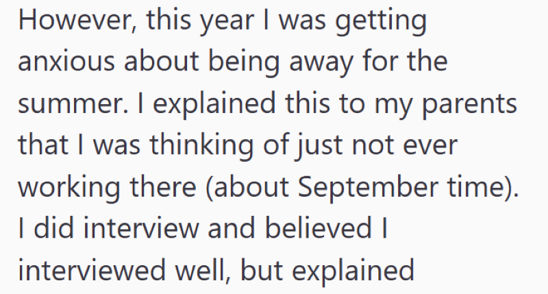 However, this year I was getting. anxious about being away for the summer. I explained this to my parents that I was thinking of just not ever working there (about September time). I did interview and believed I interviewed well, but explained