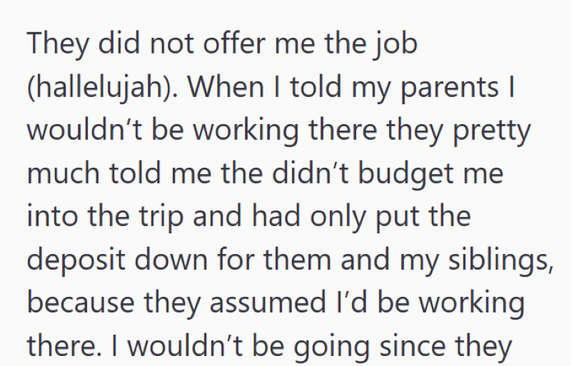 They did not offer me the job (hallelujah). When I told my parents | wouldn't be working there they pretty much told me the didn't budget me into the trip and had only put the deposit down for them and my siblings, because they assumed I'd be working there. I wouldn't be going since they