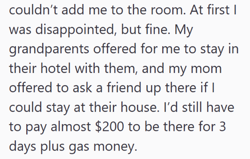 couldn't add me to the room. At first I was disappointed, but fine. My grandparents offered for me to stay in their hotel with them, and my mom offered to ask a friend up there if I could stay at their house. I'd still have to pay almost $200 to be there for 3 days plus gas money.