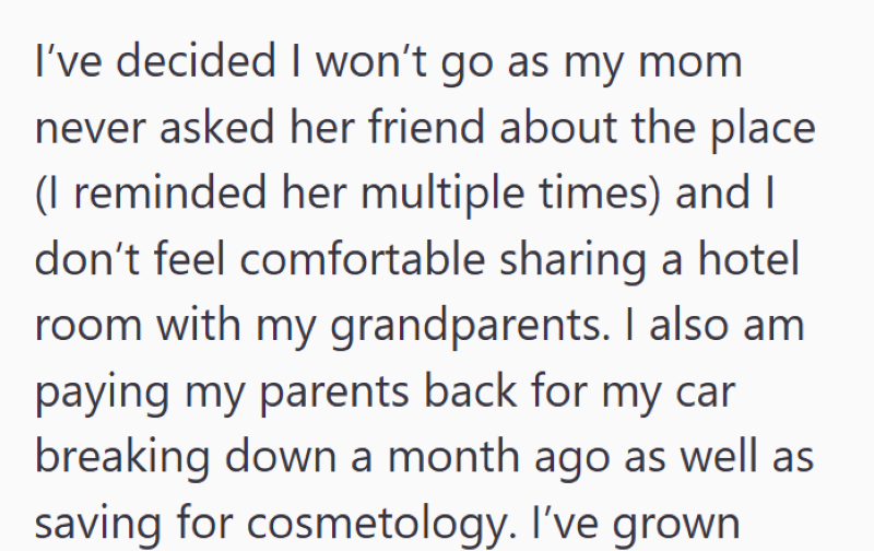 I've decided I won't go as my mom never asked her friend about the place (I reminded her multiple times) and I don't feel comfortable sharing a hotel room with my grandparents. I also am paying my parents back for my car breaking down a month ago as well as saving for cosmetology. I've grown