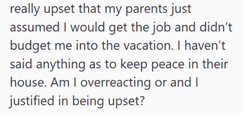 really upset that my parents just assumed I would get the job and didn't budget me into the vacation. I haven't. said anything as to keep peace in their house. Am I overreacting or and I justified in being upset?