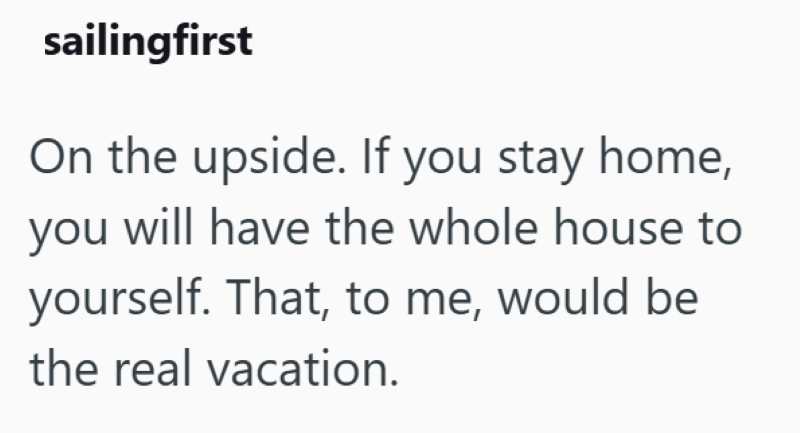 sailingfirst On the upside. If you stay home, you will have the whole house to yourself. That, to me, would be the real vacation.