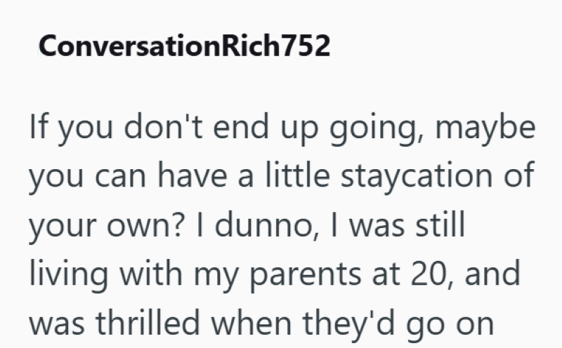 ConversationRich752 If you don't end up going, maybe you can have a little staycation of your own? I dunno, I was still living with my parents at 20, and was thrilled when they'd go on