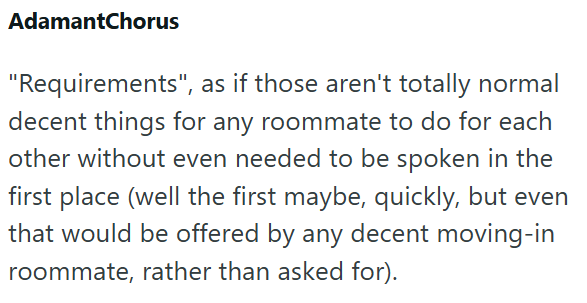 AdamantChorus "Requirements", as if those aren't totally normal decent things for any roommate to do for each other without even needed to be spoken in the first place (well the first maybe, quickly, but even that would be offered by any decent moving-in roommate, rather than asked for).