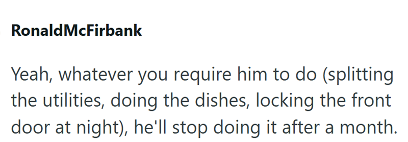 Ronald McFirbank Yeah, whatever you require him to do (splitting the utilities, doing the dishes, locking the front door at night), he'll stop doing it after a month.