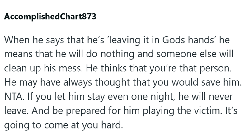 AccomplishedChart873 When he says that he's 'leaving it in Gods hands' he means that he will do nothing and someone else will clean up his mess. He thinks that you're that person. He may have always thought that you would save him. NTA. If you let him stay even one night, he will never leave. And be prepared for him playing the victim. It's going to come at you hard.