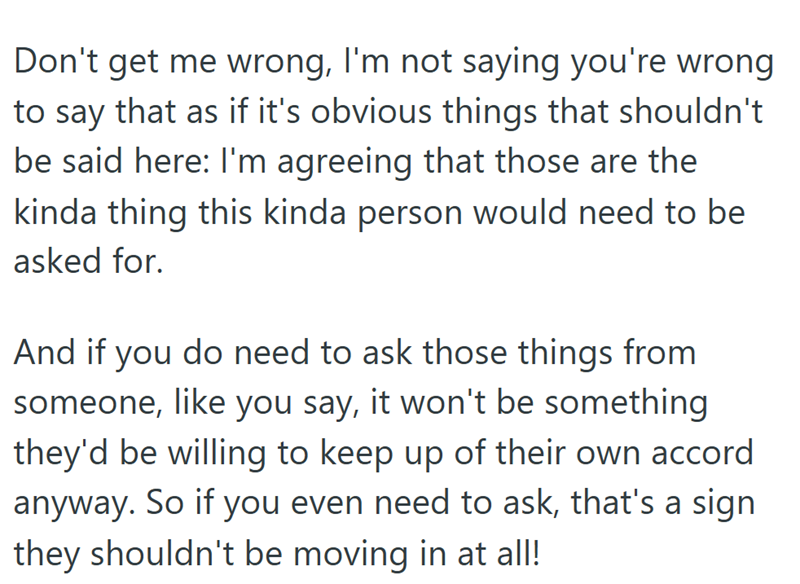 Don't get me wrong, I'm not saying you're wrong to say that as if it's obvious things that shouldn't be said here: I'm agreeing that those are the kinda thing this kinda person would need to be asked for. And if you do need to ask those things from someone, like you say, it won't be something they'd be willing to keep up of their own accord anyway. So if you even need to ask, that's a sign they shouldn't be moving in at all!