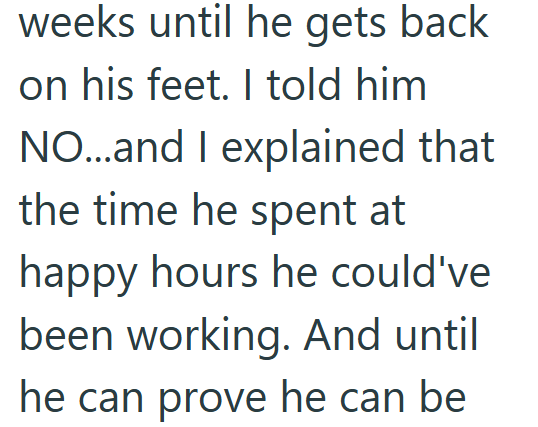 weeks until he gets back on his feet. I told him NO...and I explained that the time he spent at happy hours he could've been working. And until he can prove he can be