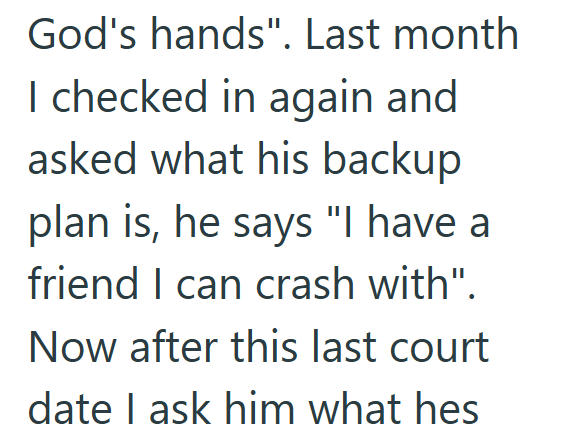God's hands". Last month I checked in again and asked what his backup plan is, he says "I have a friend I can crash with". Now after this last court date I ask him what hes