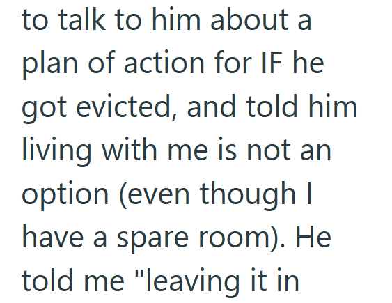 to talk to him about a plan of action for IF he got evicted, and told him living with me is not an option (even though I have a spare room). He told me "leaving it in