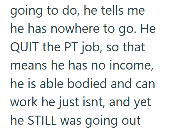 going to do, he tells me he has nowhere to go. He QUIT the PT job, so that means he has no income, he is able bodied and can work he just isnt, and yet he STILL was going out