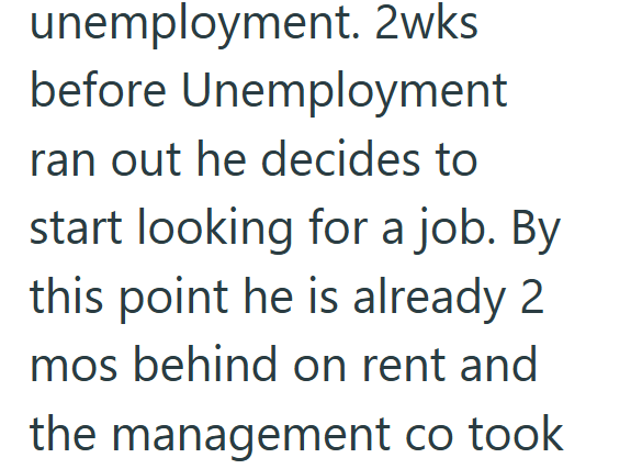 unemployment. 2wks before Unemployment ran out he decides to start looking for a job. By this point he is already 2 mos behind on rent and the management co took