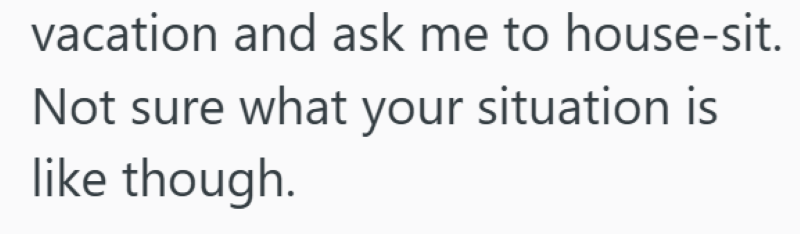 vacation and ask me to house-sit. Not sure what your situation is like though.