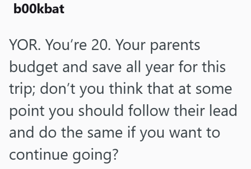 bookbat YOR. You're 20. Your parents budget and save all year for this trip; don't you think that at some point you should follow their lead and do the same if you want to continue going?