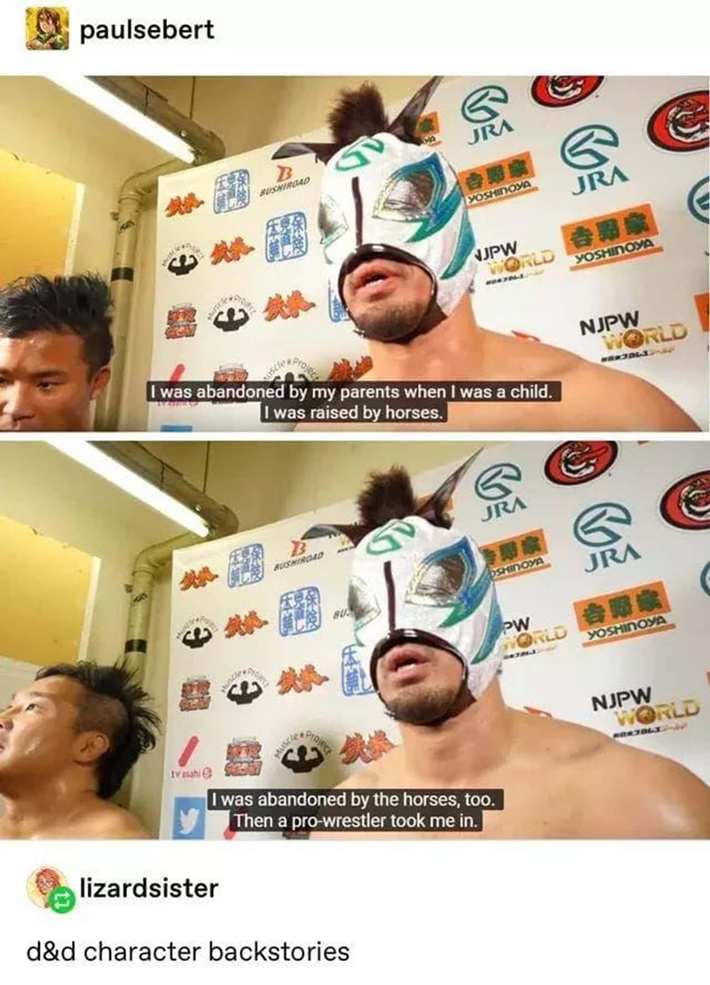 paulsebert B BUSHIROAD G JRA YOSHINOYA JRA NJPW WORLD 吉野家 I was abandoned by my parents when I was a child. I was raised by horses. B BUSHIROAD G JRA Ivasahi 15 YOSHINOYA NJPW WORLD OSHINOYA BU JRA PW WORLD YOSHINOYA I was abandoned by the horses, too. Then a pro-wrestler took me in. lizardsister d&d character backstories NJPW WORLD