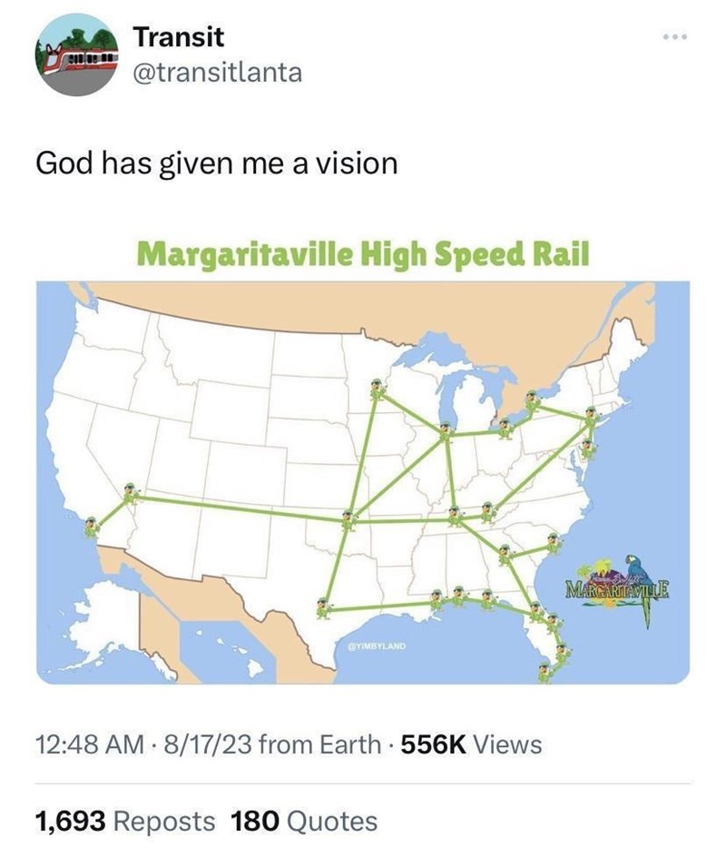Transit @transitlanta God has given me a vision Margaritaville High Speed Rail @YIMBYLAND 12:48 AM 8/17/23 from Earth • 556K Views 1,693 Reposts 180 Quotes MARGARITAVILLE