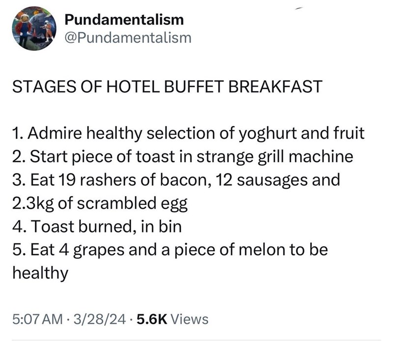 Pundamentalism @Pundamentalism STAGES OF HOTEL BUFFET BREAKFAST 1. Admire healthy selection of yoghurt and fruit 2. Start piece of toast in strange grill machine 3. Eat 19 rashers of bacon, 12 sausages and 2.3kg of scrambled egg 4. Toast burned, in bin 5. Eat 4 grapes and a piece of melon to be healthy 5:07 AM 3/28/24 5.6K Views .