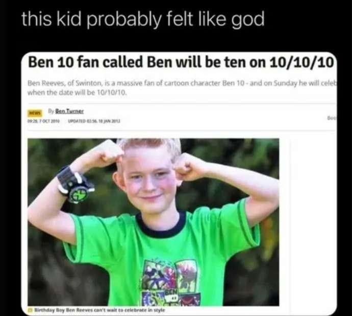 this kid probably felt like god Ben 10 fan called Ben will be ten on 10/10/10 Ben Reeves, of Swinton, is a massive fan of cartoon character Ben 10 and on Sunday he will celeb when the date will be 10/10/10. News By Ben Turner 09:257 OCT 2010 UPDATED Birthday Boy Ben Reeves can't wait to celebrate in style