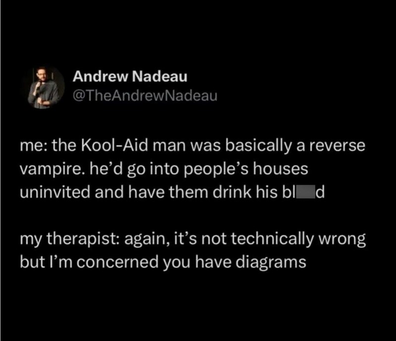 Andrew Nadeau @TheAndrewNadeau me: the Kool-Aid man was basically a reverse vampire. he'd go into people's houses uninvited and have them drink his blod my therapist: again, it's not technically wrong but I'm concerned you have diagrams