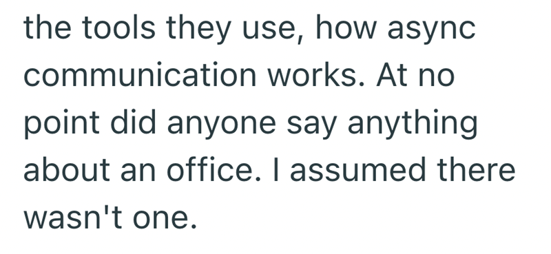 the tools they use, how async communication works. At no point did anyone say anything about an office. I assumed there wasn't one.