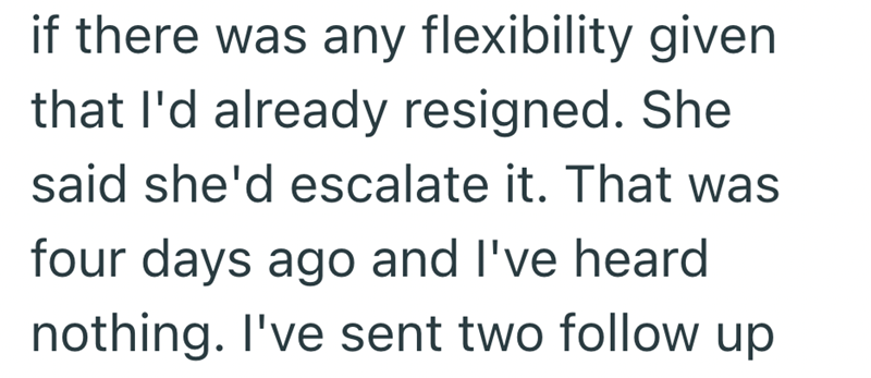 if there was any flexibility given that I'd already resigned. She said she'd escalate it. That was four days ago and I've heard nothing. I've sent two follow up