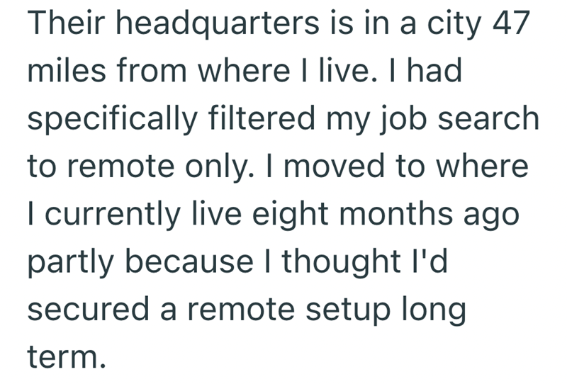 Their headquarters is in a city 47 miles from where I live. I had specifically filtered my job search to remote only. I moved to where I currently live eight months ago partly because I thought I'd secured a remote setup long term.