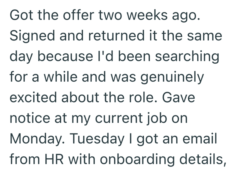 Got the offer two weeks ago. Signed and returned it the same day because I'd been searching for a while and was genuinely excited about the role. Gave notice at my current job on Monday. Tuesday I got an email from HR with onboarding details,