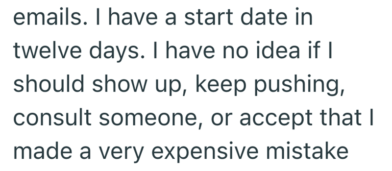 emails. I have a start date in twelve days. I have no idea if I should show up, keep pushing, consult someone, or accept that I made a very expensive mistake