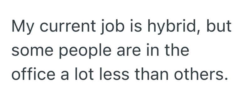 My current job is hybrid, but some people are in the office a lot less than others.