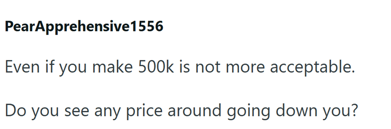 PearApprehensive1556 Even if you make 500k is not more acceptable. Do you see any price around going down you?