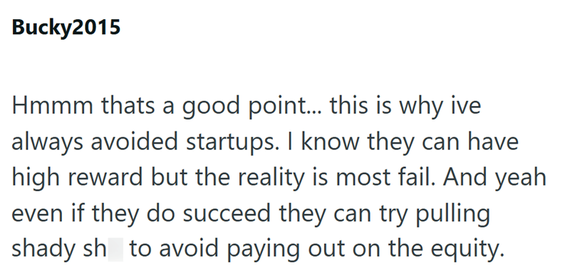 Bucky2015 Hmmm thats a good point... this is why ive always avoided startups. I know they can have high reward but the reality is most fail. And yeah even if they do succeed they can try pulling shady sh to avoid paying out on the equity.