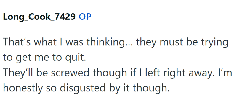 Long_Cook_7429 OP That's what I was thinking... they must be trying to get me to quit. They'll be screwed though if I left right away. I'm honestly so disgusted by it though.