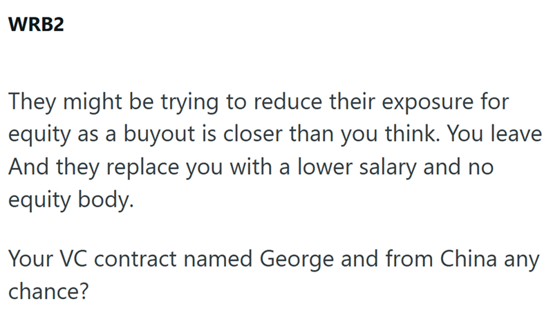 WRB2 They might be trying to reduce their exposure for equity as a buyout is closer than you think. You leave And they replace you with a lower salary and no equity body. Your VC contract named George and from China any chance?
