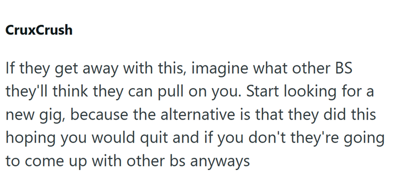 CruxCrush If they get away with this, imagine what other BS they'll think they can pull on you. Start looking for a new gig, because the alternative is that they did this hoping you would quit and if you don't they're going to come up with other bs anyways