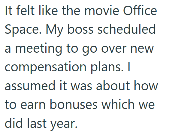 It felt like the movie Office Space. My boss scheduled a meeting to go over new compensation plans. I assumed it was about how to earn bonuses which we did last year.