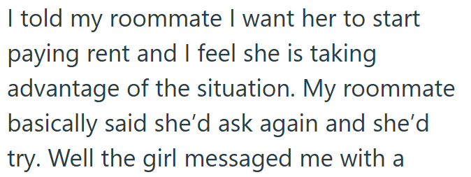 I told my roommate I want her to start paying rent and I feel she is taking advantage of the situation. My roommate basically said she'd ask again and she'd try. Well the girl messaged me with a