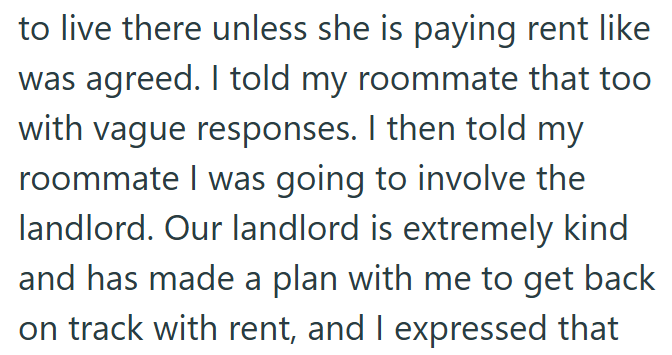 to live there unless she is paying rent like was agreed. I told my roommate that too with vague responses. I then told my roommate I was going to involve the landlord. Our landlord is extremely kind and has made a plan with me to get back on track with rent, and I expressed that